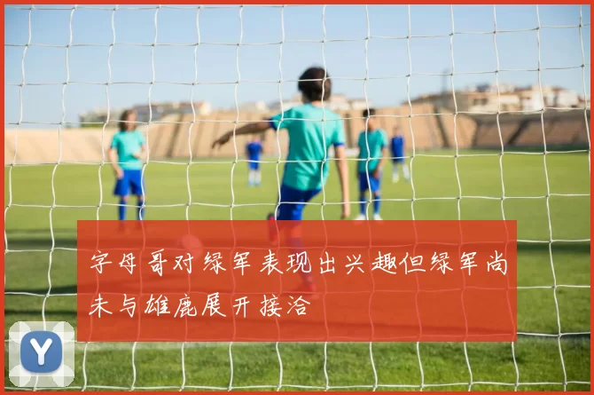 字母哥对绿军表现出兴趣但绿军尚未与雄鹿展开接洽