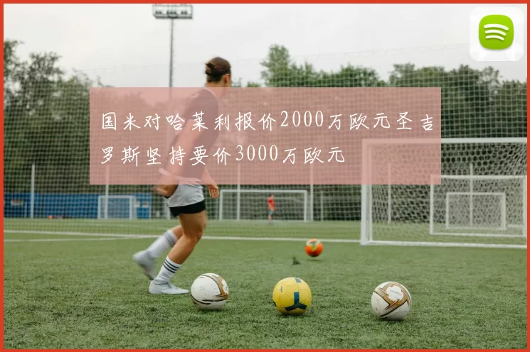 国米对哈莱利报价2000万欧元圣吉罗斯坚持要价3000万欧元