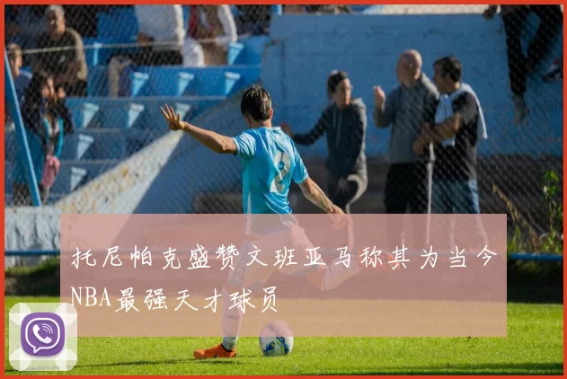 托尼帕克盛赞文班亚马称其为当今NBA最强天才球员