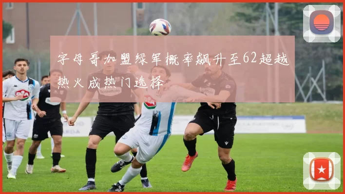 字母哥加盟绿军概率飙升至62超越热火成热门选择