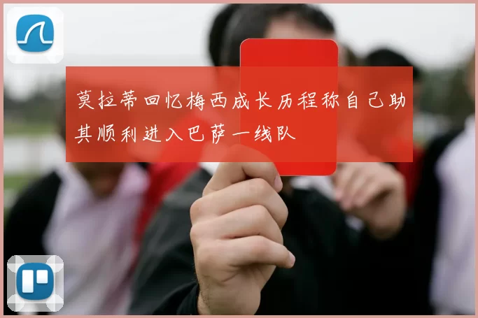 莫拉蒂回忆梅西成长历程称自己助其顺利进入巴萨一线队