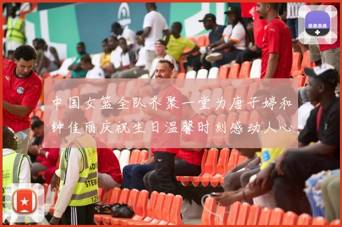 中国女篮全队齐聚一堂为唐子婷和钟佳丽庆祝生日温馨时刻感动人心