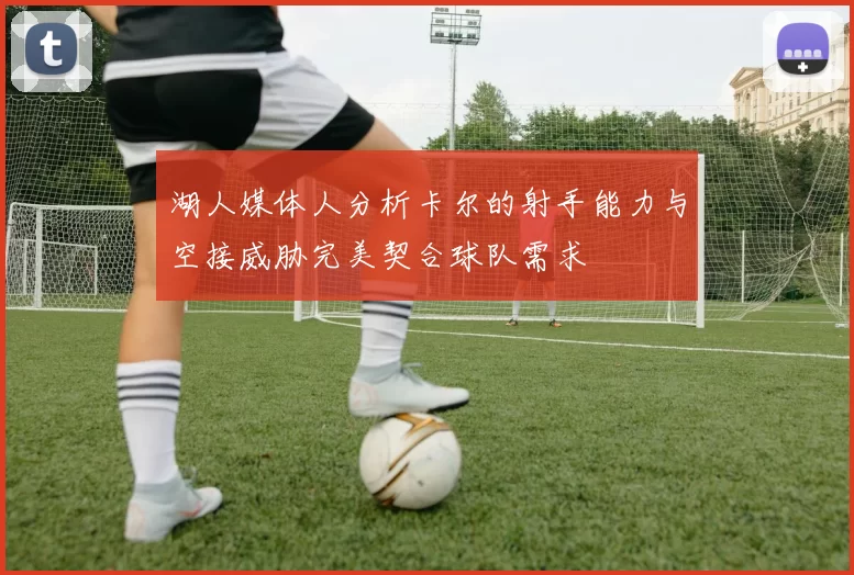湖人媒体人分析卡尔的射手能力与空接威胁完美契合球队需求