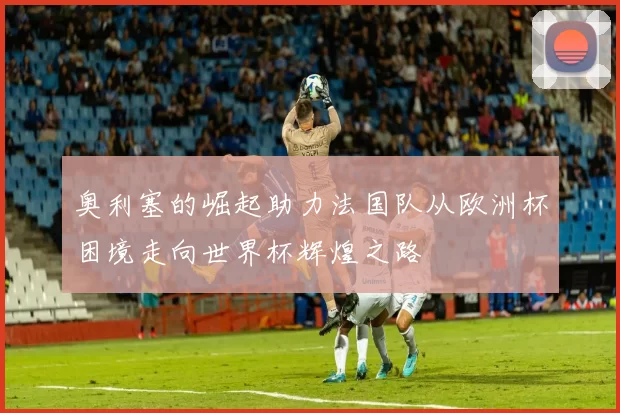 奥利塞的崛起助力法国队从欧洲杯困境走向世界杯辉煌之路