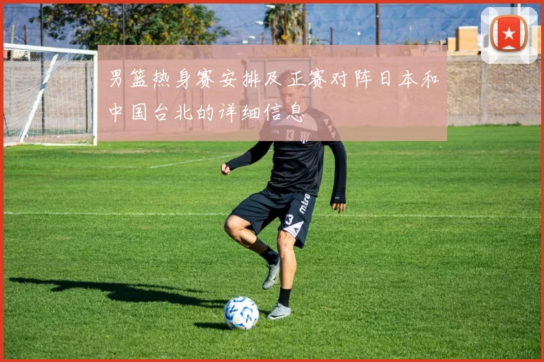 男篮热身赛安排及正赛对阵日本和中国台北的详细信息