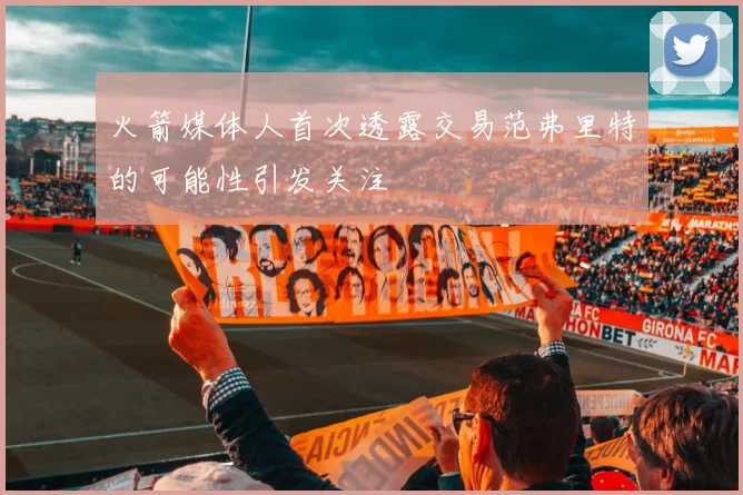 火箭媒体人首次透露交易范弗里特的可能性引发关注