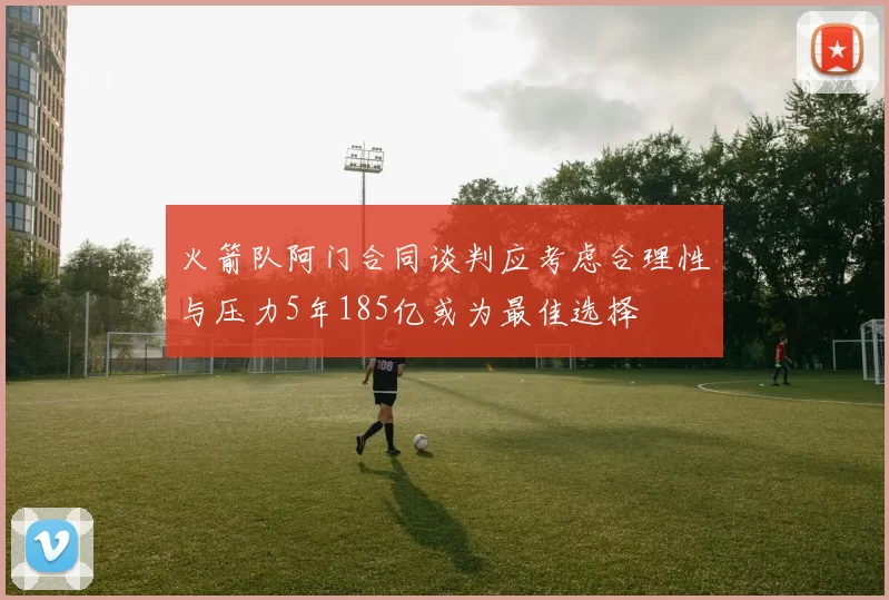火箭队阿门合同谈判应考虑合理性与压力5年185亿或为最佳选择