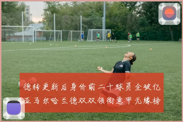德转更新后身价前二十球员全破亿亚马尔哈兰德双双领衔意甲无缘榜单