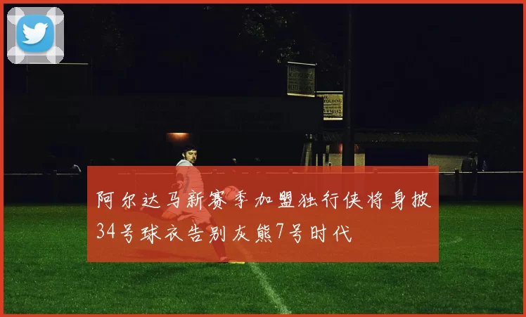 阿尔达马新赛季加盟独行侠将身披34号球衣告别灰熊7号时代