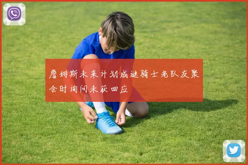 詹姆斯未来计划成谜骑士老队友聚会时询问未获回应