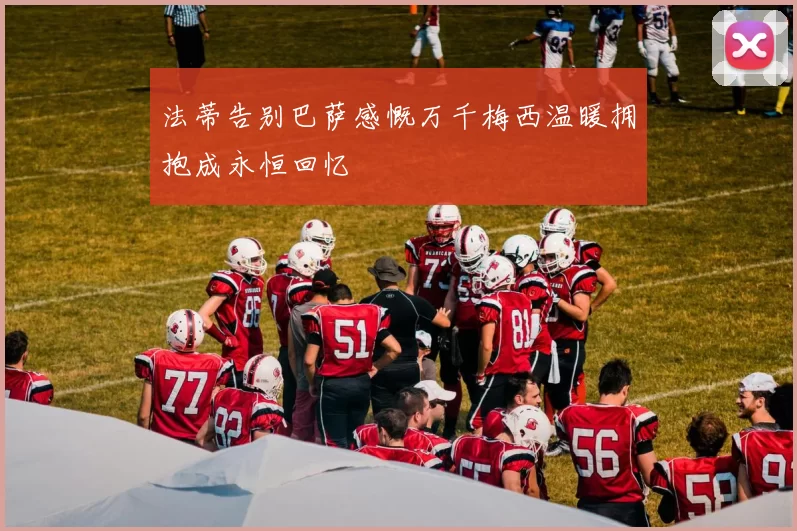 法蒂告别巴萨感慨万千梅西温暖拥抱成永恒回忆